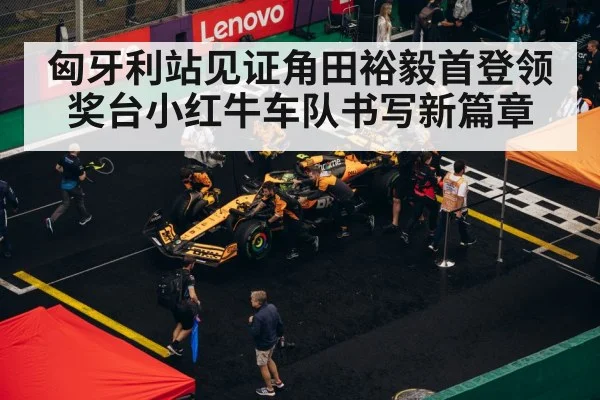匈牙利站见证角田裕毅首登领奖台小红牛车队书写新篇章